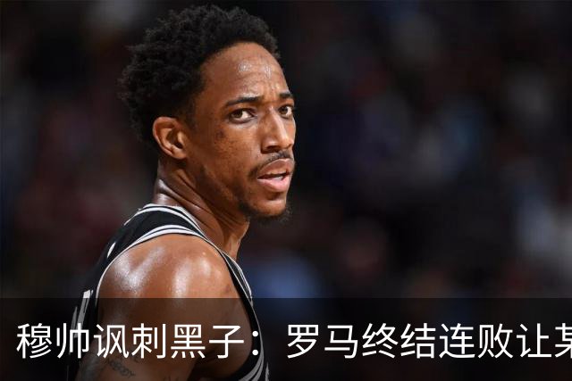 穆帅讽刺黑子：罗马终结连败让某些人失望了