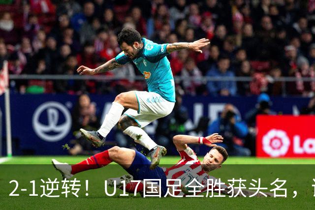 2-1逆转！U17国足全胜获头名，诞生三大不可思议，附四强对阵形势